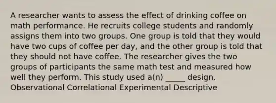 A researcher wants to assess the effect of drinking coffee on math performance. He recruits college students and randomly assigns them into two groups. One group is told that they would have two cups of coffee per day, and the other group is told that they should not have coffee. The researcher gives the two groups of participants the same math test and measured how well they perform. This study used a(n) _____ design. Observational Correlational Experimental Descriptive