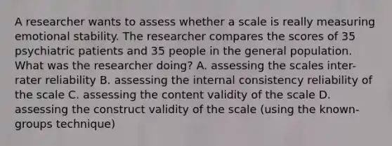 A researcher wants to assess whether a scale is really measuring emotional stability. The researcher compares the scores of 35 psychiatric patients and 35 people in the general population. What was the researcher doing? A. assessing the scales inter-rater reliability B. assessing the internal consistency reliability of the scale C. assessing the content validity of the scale D. assessing the construct validity of the scale (using the known-groups technique)