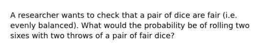 A researcher wants to check that a pair of dice are fair (i.e. evenly balanced). What would the probability be of rolling two sixes with two throws of a pair of fair dice?