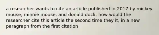 a researcher wants to cite an article published in 2017 by mickey mouse, minnie mouse, and donald duck. how would the researcher cite this article the second time they it, in a new paragraph from the first citation