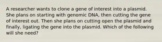 A researcher wants to clone a gene of interest into a plasmid. She plans on starting with genomic DNA, then cutting the gene of interest out. Then she plans on cutting open the plasmid and finally, ligating the gene into the plasmid. Which of the following will she need?