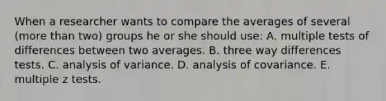 When a researcher wants to compare the averages of several (more than two) groups he or she should use: A. multiple tests of differences between two averages. B. three way differences tests. C. analysis of variance. D. analysis of covariance. E. multiple z tests.