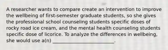 A researcher wants to compare create an intervention to improve the wellbeing of first-semester graduate students, so she gives the professional school counseling students specific doses of rocky road ice cream, and the mental health counseling students specific dose of licorice. To analyze the differences in wellbeing, she would use a(n) __________________________.