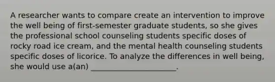 A researcher wants to compare create an intervention to improve the well being of first-semester graduate students, so she gives the professional school counseling students specific doses of rocky road ice cream, and the mental health counseling students specific doses of licorice. To analyze the differences in well being, she would use a(an) ______________________.