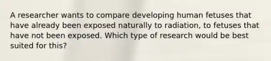 A researcher wants to compare developing human fetuses that have already been exposed naturally to radiation, to fetuses that have not been exposed. Which type of research would be best suited for this?