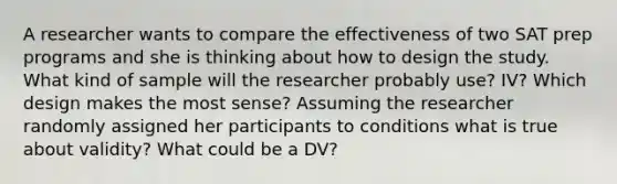 A researcher wants to compare the effectiveness of two SAT prep programs and she is thinking about how to design the study. What kind of sample will the researcher probably use? IV? Which design makes the most sense? Assuming the researcher randomly assigned her participants to conditions what is true about validity? What could be a DV?