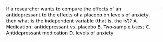 If a researcher wants to compare the effects of an antidepressant to the effects of a placebo on levels of anxiety, then what is the independent variable (that is, the IV)? A. Medication: antidepressant vs. placebo B. Two-sample t-test C. Antidepressant medication D. levels of anxiety