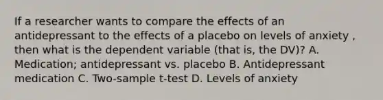 If a researcher wants to compare the effects of an antidepressant to the effects of a placebo on levels of anxiety , then what is the dependent variable (that is, the DV)? A. Medication; antidepressant vs. placebo B. Antidepressant medication C. Two-sample t-test D. Levels of anxiety