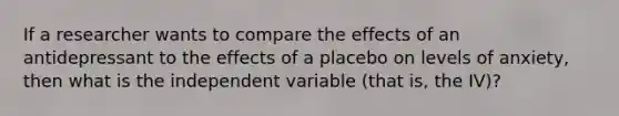 If a researcher wants to compare the effects of an antidepressant to the effects of a placebo on levels of anxiety, then what is the independent variable (that is, the IV)?