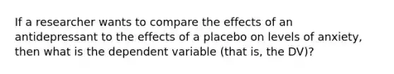 If a researcher wants to compare the effects of an antidepressant to the effects of a placebo on levels of anxiety, then what is the dependent variable (that is, the DV)?