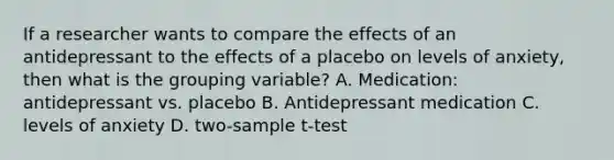 If a researcher wants to compare the effects of an antidepressant to the effects of a placebo on levels of anxiety, then what is the grouping variable? A. Medication: antidepressant vs. placebo B. Antidepressant medication C. levels of anxiety D. two-sample t-test