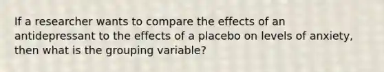 If a researcher wants to compare the effects of an antidepressant to the effects of a placebo on levels of anxiety, then what is the grouping variable?