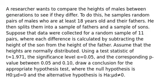 A researcher wants to compare the heights of males between generations to see if they differ. To do this, he samples random pairs of males who are at least 18 years old and their fathers. He then splits them into a sample of fathers and a sample of sons. Suppose that data were collected for a random sample of 11 pairs, where each difference is calculated by subtracting the height of the son from the height of the father. Assume that the heights are normally distributed. Using a test statistic of t≈1.971, the significance level α=0.05, and the corresponding p-value between 0.05 and 0.10, draw a conclusion for the appropriate hypothesis test, where the null hypothesis is H0:μd=0 and the alternative hypothesis is Ha:μd≠0.