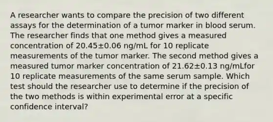 A researcher wants to compare the precision of two different assays for the determination of a tumor marker in blood serum. The researcher finds that one method gives a measured concentration of 20.45±0.06 ng/mL for 10 replicate measurements of the tumor marker. The second method gives a measured tumor marker concentration of 21.62±0.13 ng/mLfor 10 replicate measurements of the same serum sample. Which test should the researcher use to determine if the precision of the two methods is within experimental error at a specific confidence interval?