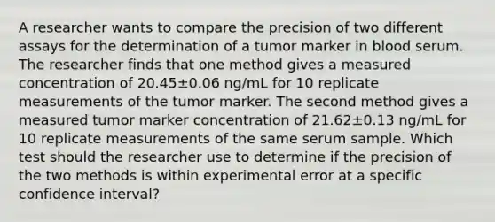 A researcher wants to compare the precision of two different assays for the determination of a tumor marker in blood serum. The researcher finds that one method gives a measured concentration of 20.45±0.06 ng/mL for 10 replicate measurements of the tumor marker. The second method gives a measured tumor marker concentration of 21.62±0.13 ng/mL for 10 replicate measurements of the same serum sample. Which test should the researcher use to determine if the precision of the two methods is within experimental error at a specific confidence interval?