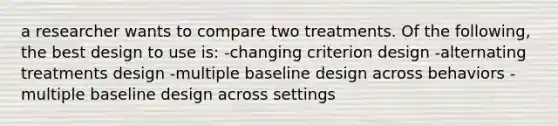 a researcher wants to compare two treatments. Of the following, the best design to use is: -changing criterion design -alternating treatments design -multiple baseline design across behaviors -multiple baseline design across settings