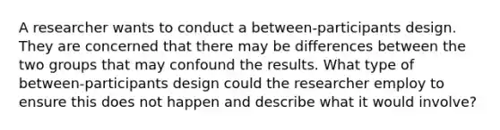 A researcher wants to conduct a between-participants design. They are concerned that there may be differences between the two groups that may confound the results. What type of between-participants design could the researcher employ to ensure this does not happen and describe what it would involve?