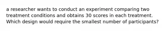 a researcher wants to conduct an experiment comparing two treatment conditions and obtains 30 scores in each treatment. Which design would require the smallest number of participants?