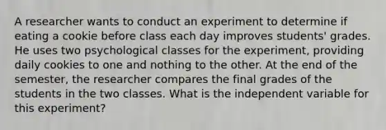 A researcher wants to conduct an experiment to determine if eating a cookie before class each day improves students' grades. He uses two psychological classes for the experiment, providing daily cookies to one and nothing to the other. At the end of the semester, the researcher compares the final grades of the students in the two classes. What is the independent variable for this experiment?