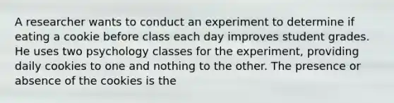 A researcher wants to conduct an experiment to determine if eating a cookie before class each day improves student grades. He uses two psychology classes for the experiment, providing daily cookies to one and nothing to the other. The presence or absence of the cookies is the