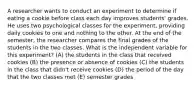 A researcher wants to conduct an experiment to determine if eating a cookie before class each day improves students' grades. He uses two psychological classes for the experiment, providing daily cookies to one and nothing to the other. At the end of the semester, the researcher compares the final grades of the students in the two classes. What is the independent variable for this experiment? (A) the students in the class that received cookies (B) the presence or absence of cookies (C) the students in the class that didn't receive cookies (D) the period of the day that the two classes met (E) semester grades