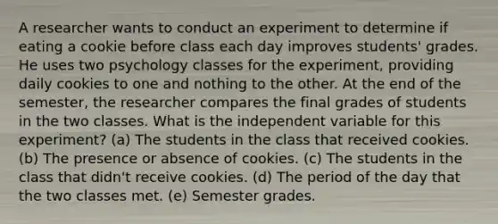 A researcher wants to conduct an experiment to determine if eating a cookie before class each day improves students' grades. He uses two psychology classes for the experiment, providing daily cookies to one and nothing to the other. At the end of the semester, the researcher compares the final grades of students in the two classes. What is the independent variable for this experiment? (a) The students in the class that received cookies. (b) The presence or absence of cookies. (c) The students in the class that didn't receive cookies. (d) The period of the day that the two classes met. (e) Semester grades.