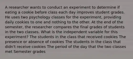 A researcher wants to conduct an experiment to determine if eating a cookie before class each day improves student grades. He uses two psychology classes for the experiment, providing daily cookies to one and nothing to the other. At the end of the semester, the researcher compares the final grades of students in the two classes. What is the independent variable for this experiment? The students in the class that received cookies The presence or absence of cookies The students in the class that didn't receive cookies The period of the day that the two classes met Semester grades