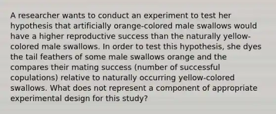 A researcher wants to conduct an experiment to test her hypothesis that artificially orange-colored male swallows would have a higher reproductive success than the naturally yellow-colored male swallows. In order to test this hypothesis, she dyes the tail feathers of some male swallows orange and the compares their mating success (number of successful copulations) relative to naturally occurring yellow-colored swallows. What does not represent a component of appropriate experimental design for this study?