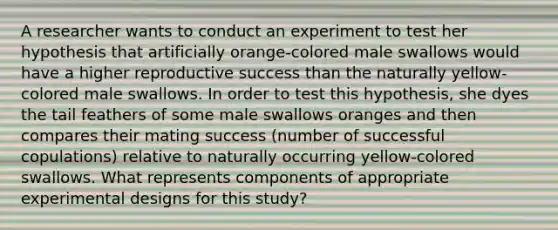 A researcher wants to conduct an experiment to test her hypothesis that artificially orange-colored male swallows would have a higher reproductive success than the naturally yellow-colored male swallows. In order to test this hypothesis, she dyes the tail feathers of some male swallows oranges and then compares their mating success (number of successful copulations) relative to naturally occurring yellow-colored swallows. What represents components of appropriate experimental designs for this study?