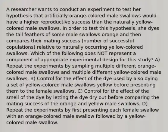 A researcher wants to conduct an experiment to test her hypothesis that artificially orange-colored male swallows would have a higher reproductive success than the naturally yellow-colored male swallows. In order to test this hypothesis, she dyes the tail feathers of some male swallows orange and then compares their mating success (number of successful copulations) relative to naturally occurring yellow-colored swallows. Which of the following does NOT represent a component of appropriate experimental design for this study? A) Repeat the experiments by sampling multiple different orange-colored male swallows and multiple different yellow-colored male swallows. B) Control for the effect of the dye used by also dying a set of yellow-colored male swallows yellow before presenting them to the female swallows. C) Control for the effect of the smell of the dye by letting the dye dry out before comparing the mating success of the orange and yellow male swallows. D) Repeat the experiments by first presenting each female swallow with an orange-colored male swallow followed by a yellow-colored male swallow.