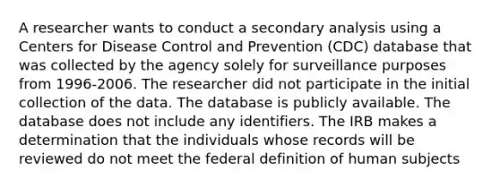 A researcher wants to conduct a secondary analysis using a Centers for Disease Control and Prevention (CDC) database that was collected by the agency solely for surveillance purposes from 1996-2006. The researcher did not participate in the initial collection of the data. The database is publicly available. The database does not include any identifiers. The IRB makes a determination that the individuals whose records will be reviewed do not meet the federal definition of human subjects