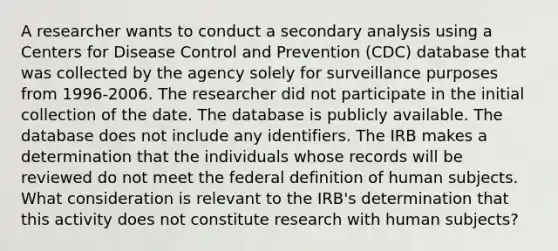 A researcher wants to conduct a secondary analysis using a Centers for Disease Control and Prevention (CDC) database that was collected by the agency solely for surveillance purposes from 1996-2006. The researcher did not participate in the initial collection of the date. The database is publicly available. The database does not include any identifiers. The IRB makes a determination that the individuals whose records will be reviewed do not meet the federal definition of human subjects. What consideration is relevant to the IRB's determination that this activity does not constitute research with human subjects?