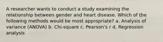 A researcher wants to conduct a study examining the relationship between gender and heart disease. Which of the following methods would be most appropriate? a. Analysis of variance (ANOVA) b. Chi-square c. Pearson's r d. Regression analysis