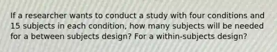 If a researcher wants to conduct a study with four conditions and 15 subjects in each condition, how many subjects will be needed for a between subjects design? For a within-subjects design?