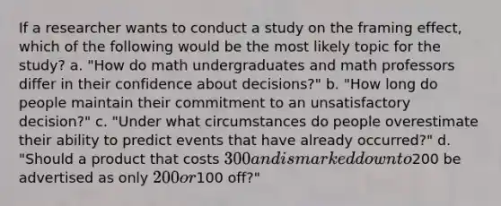 If a researcher wants to conduct a study on the framing effect, which of the following would be the most likely topic for the study? a. "How do math undergraduates and math professors differ in their confidence about decisions?" b. "How long do people maintain their commitment to an unsatisfactory decision?" c. "Under what circumstances do people overestimate their ability to predict events that have already occurred?" d. "Should a product that costs 300 and is marked down to200 be advertised as only 200 or100 off?"