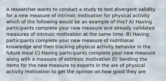 A researcher wants to conduct a study to test divergent validity for a new measure of intrinsic motivation for physical activity which of the following would be an example of this? A) Having participants complete your new measure and already validated measures of intrinsic motivation at the same time. B) Having participants complete your new measure of nutritional knowledge and then tracking physical activity behavior in the future meal C) Having participants complete your new measure along with a measure of extrinsic motivation D) Sending the items for the new measure to exports in the are of physical activity motivation to get the opinion on how good they are