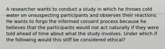 A researcher wants to conduct a study in which he throws cold water on unsuspecting participants and observes their reactions. He wants to forgo the informed consent process because he believes that the participants would not act naturally if they were told ahead of time about what the study involves. Under which if the following would this stiff be considered ethical?