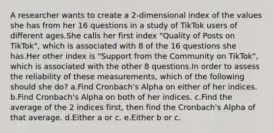 A researcher wants to create a 2-dimensional index of the values she has from her 16 questions in a study of TikTok users of different ages.She calls her first index "Quality of Posts on TikTok", which is associated with 8 of the 16 questions she has.Her other index is "Support from the Community on TikTok", which is associated with the other 8 questions.In order to assess the reliability of these measurements, which of the following should she do? a.Find Cronbach's Alpha on either of her indices. b.Find Cronbach's Alpha on both of her indices. c.Find the average of the 2 indices first, then find the Cronbach's Alpha of that average. d.Either a or c. e.Either b or c.