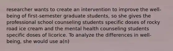 researcher wants to create an intervention to improve the well-being of first-semester graduate students, so she gives the professional school counseling students specific doses of rocky road ice cream and the mental health counseling students specific doses of licorice. To analyze the differences in well-being, she would use a(n)