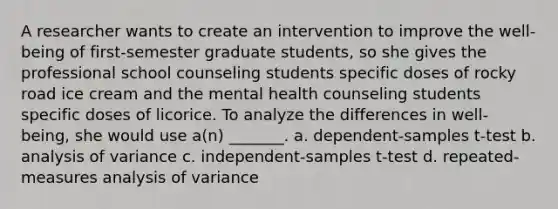 A researcher wants to create an intervention to improve the well-being of first-semester graduate students, so she gives the professional school counseling students specific doses of rocky road ice cream and the mental health counseling students specific doses of licorice. To analyze the differences in well-being, she would use a(n) _______. a. dependent-samples t-test b. analysis of variance c. independent-samples t-test d. repeated-measures analysis of variance