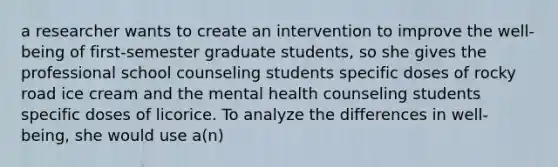 a researcher wants to create an intervention to improve the well-being of first-semester graduate students, so she gives the professional school counseling students specific doses of rocky road ice cream and the mental health counseling students specific doses of licorice. To analyze the differences in well-being, she would use a(n)