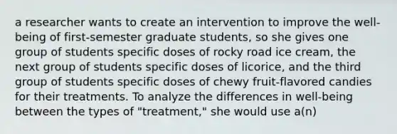 a researcher wants to create an intervention to improve the well-being of first-semester graduate students, so she gives one group of students specific doses of rocky road ice cream, the next group of students specific doses of licorice, and the third group of students specific doses of chewy fruit-flavored candies for their treatments. To analyze the differences in well-being between the types of "treatment," she would use a(n)