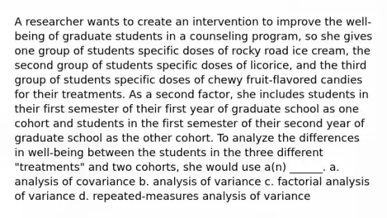 A researcher wants to create an intervention to improve the well-being of graduate students in a counseling program, so she gives one group of students specific doses of rocky road ice cream, the second group of students specific doses of licorice, and the third group of students specific doses of chewy fruit-flavored candies for their treatments. As a second factor, she includes students in their first semester of their first year of graduate school as one cohort and students in the first semester of their second year of graduate school as the other cohort. To analyze the differences in well-being between the students in the three different "treatments" and two cohorts, she would use a(n) ______. a. analysis of covariance b. analysis of variance c. factorial analysis of variance d. repeated-measures analysis of variance