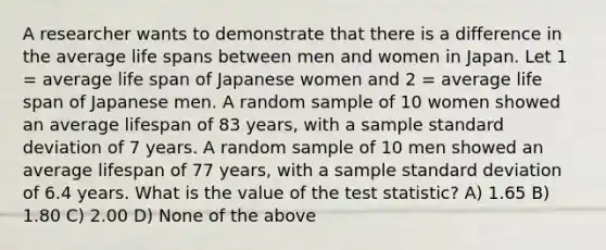 A researcher wants to demonstrate that there is a difference in the average life spans between men and women in Japan. Let 1 = average life span of Japanese women and 2 = average life span of Japanese men. A random sample of 10 women showed an average lifespan of 83 years, with a sample standard deviation of 7 years. A random sample of 10 men showed an average lifespan of 77 years, with a sample standard deviation of 6.4 years. What is the value of the test statistic? A) 1.65 B) 1.80 C) 2.00 D) None of the above