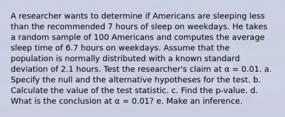 A researcher wants to determine if Americans are sleeping less than the recommended 7 hours of sleep on weekdays. He takes a random sample of 100 Americans and computes the average sleep time of 6.7 hours on weekdays. Assume that the population is normally distributed with a known standard deviation of 2.1 hours. Test the researcher's claim at α = 0.01. a. Specify the null and the alternative hypotheses for the test. b. Calculate the value of the test statistic. c. Find the p-value. d. What is the conclusion at α = 0.01? e. Make an inference.