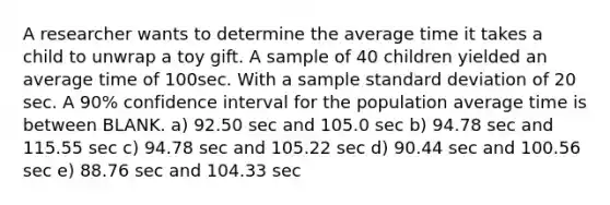 A researcher wants to determine the average time it takes a child to unwrap a toy gift. A sample of 40 children yielded an average time of 100sec. With a sample standard deviation of 20 sec. A 90% confidence interval for the population average time is between BLANK. a) 92.50 sec and 105.0 sec b) 94.78 sec and 115.55 sec c) 94.78 sec and 105.22 sec d) 90.44 sec and 100.56 sec e) 88.76 sec and 104.33 sec