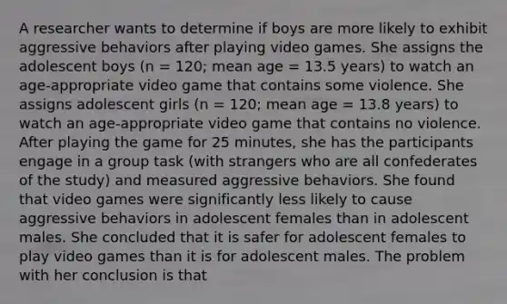 A researcher wants to determine if boys are more likely to exhibit aggressive behaviors after playing video games. She assigns the adolescent boys (n = 120; mean age = 13.5 years) to watch an age-appropriate video game that contains some violence. She assigns adolescent girls (n = 120; mean age = 13.8 years) to watch an age-appropriate video game that contains no violence. After playing the game for 25 minutes, she has the participants engage in a group task (with strangers who are all confederates of the study) and measured aggressive behaviors. She found that video games were significantly less likely to cause aggressive behaviors in adolescent females than in adolescent males. She concluded that it is safer for adolescent females to play video games than it is for adolescent males. The problem with her conclusion is that