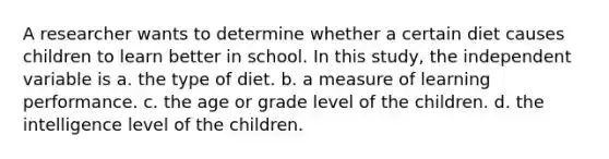 A researcher wants to determine whether a certain diet causes children to learn better in school. In this study, the independent variable is a. the type of diet. b. a measure of learning performance. c. the age or grade level of the children. d. the intelligence level of the children.