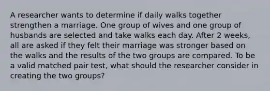 A researcher wants to determine if daily walks together strengthen a marriage. One group of wives and one group of husbands are selected and take walks each day. After 2 weeks, all are asked if they felt their marriage was stronger based on the walks and the results of the two groups are compared. To be a valid matched pair test, what should the researcher consider in creating the two groups?