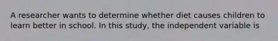 A researcher wants to determine whether diet causes children to learn better in school. In this study, the independent variable is